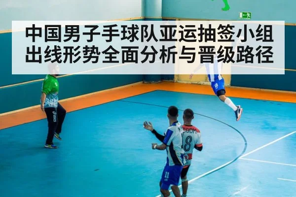 中国男子手球队亚运抽签小组出线形势全面分析与晋级路径