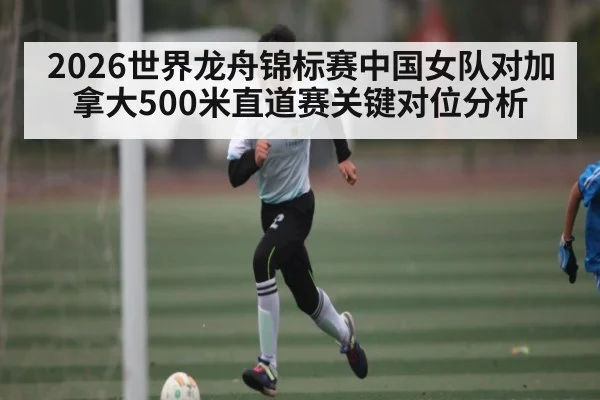 2026世界龙舟锦标赛中国女队对加拿大500米直道赛关键对位分析