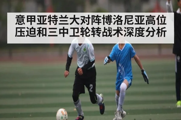 意甲亚特兰大对阵博洛尼亚高位压迫和三中卫轮转战术深度分析